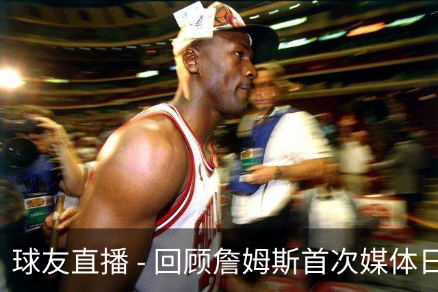 球友直播 - 回顾詹姆斯首次媒体日：那时76人队员还在童年