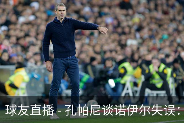 球友直播 - 孔帕尼谈诺伊尔失误：他明白如何面对挑战